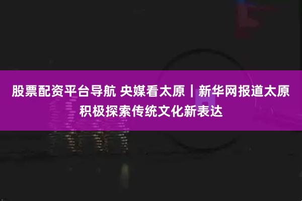 股票配资平台导航 央媒看太原｜新华网报道太原积极探索传统文化新表达
