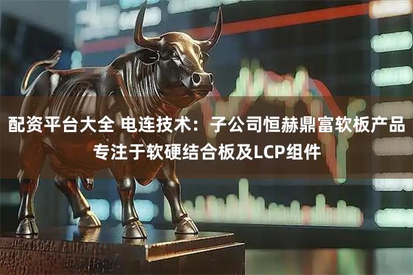 配资平台大全 电连技术：子公司恒赫鼎富软板产品专注于软硬结合板及LCP组件