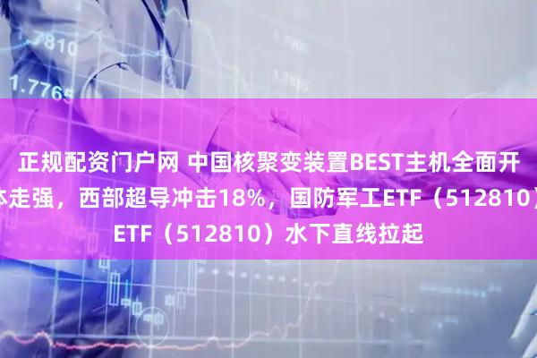 正规配资门户网 中国核聚变装置BEST主机全面开建，概念股集体走强，西部超导冲击18%，国防军工ETF（512810）水下直线拉起
