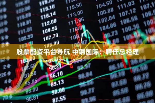 股票配资平台导航 中钢国际：聘任总经理
