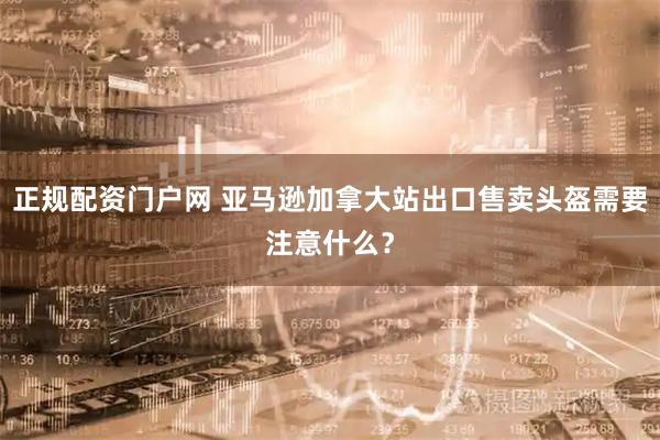 正规配资门户网 亚马逊加拿大站出口售卖头盔需要注意什么？
