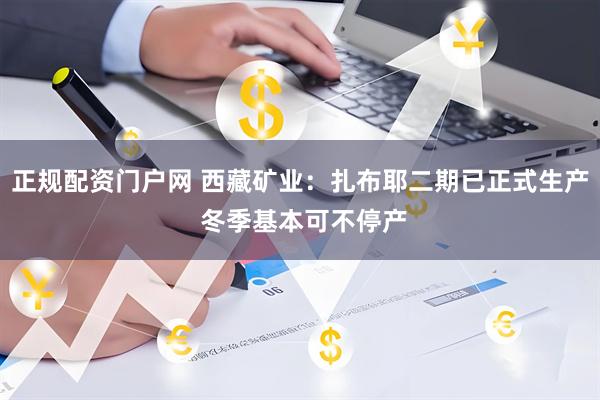 正规配资门户网 西藏矿业：扎布耶二期已正式生产 冬季基本可不停产