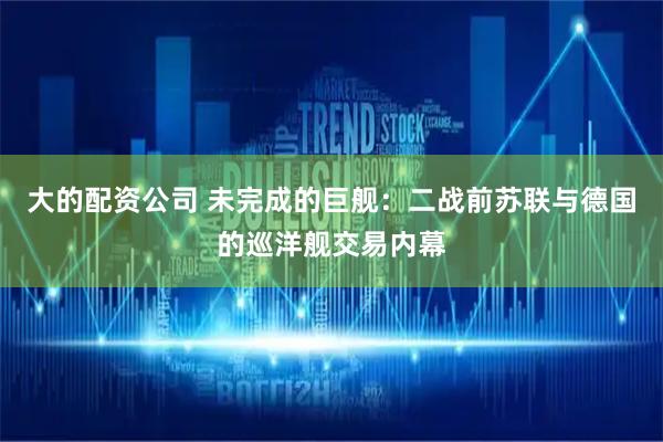 大的配资公司 未完成的巨舰：二战前苏联与德国的巡洋舰交易内幕