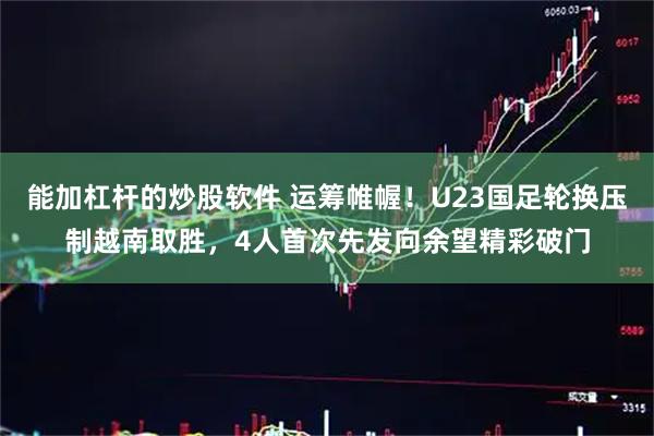 能加杠杆的炒股软件 运筹帷幄！U23国足轮换压制越南取胜，4人首次先发向余望精彩破门