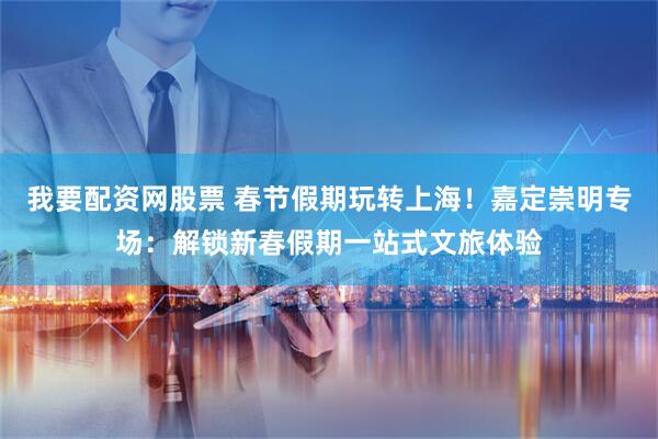 我要配资网股票 春节假期玩转上海！嘉定崇明专场：解锁新春假期一站式文旅体验