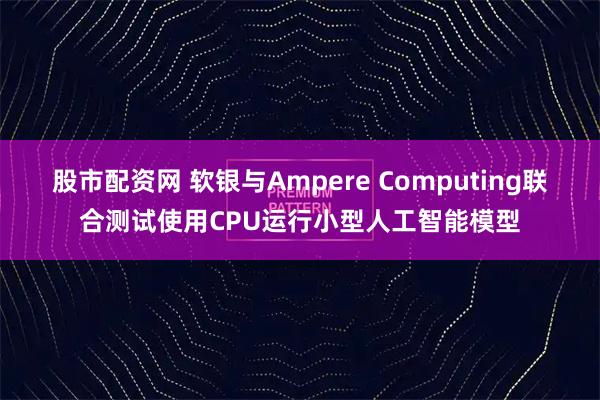 股市配资网 软银与Ampere Computing联合测试使用CPU运行小型人工智能模型