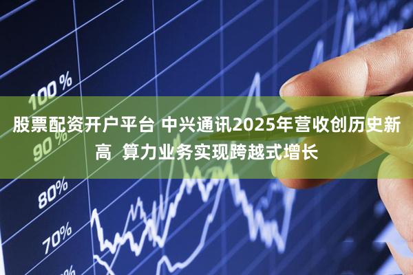 股票配资开户平台 中兴通讯2025年营收创历史新高  算力业务实现跨越式增长