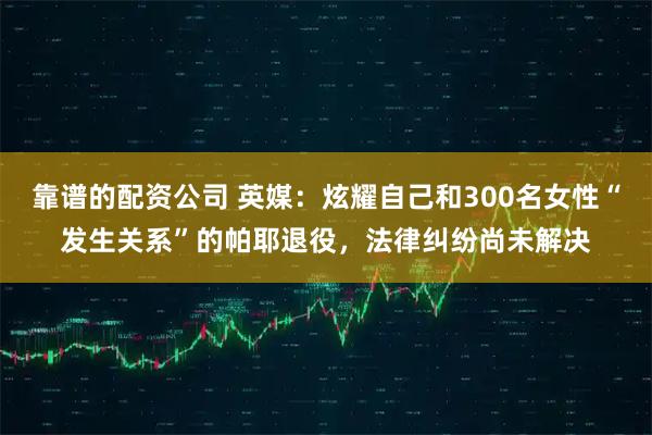 靠谱的配资公司 英媒:炫耀自己和300名女性“发生关系”的帕耶退役,法律纠纷尚未解决