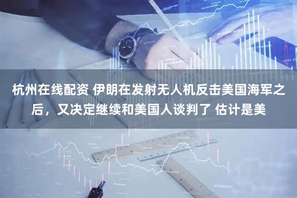 杭州在线配资 伊朗在发射无人机反击美国海军之后，又决定继续和美国人谈判了 估计是美