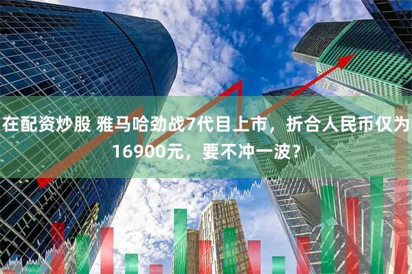 在配资炒股 雅马哈劲战7代目上市，折合人民币仅为16900元，要不冲一波？