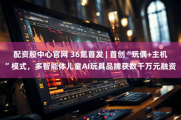 配资股中心官网 36氪首发 | 首创“玩偶+主机”模式，多智能体儿童AI玩具品牌获数千万元融资