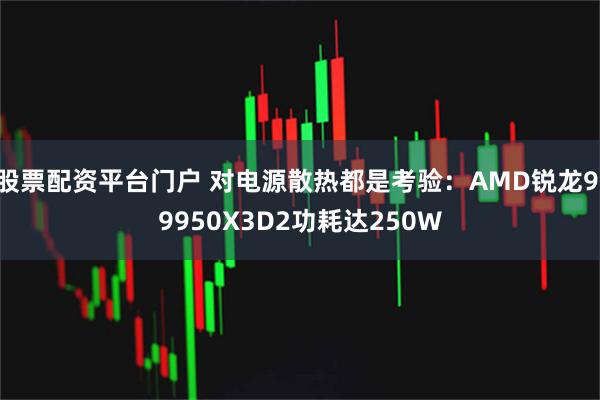 股票配资平台门户 对电源散热都是考验：AMD锐龙9 9950X3D2功耗达250W