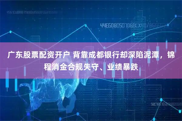 广东股票配资开户 背靠成都银行却深陷泥潭，锦程消金合规失守、业绩暴跌