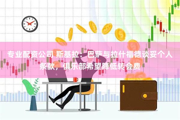 专业配资公司 斯基拉：巴萨与拉什福德谈妥个人条款，俱乐部希望降低转会费