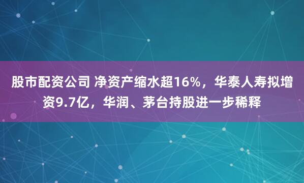 股市配资公司 净资产缩水超16%，华泰人寿拟增资9.7亿，华润、茅台持股进一步稀释