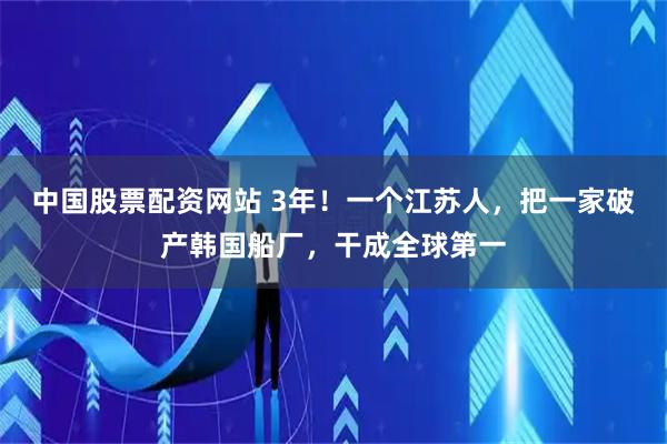 中国股票配资网站 3年！一个江苏人，把一家破产韩国船厂，干成全球第一