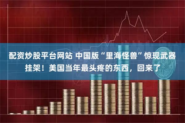 配资炒股平台网站 中国版“里海怪兽”惊现武器挂架！美国当年最头疼的东西，回来了