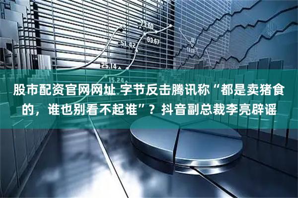 股市配资官网网址 字节反击腾讯称“都是卖猪食的，谁也别看不起谁”？抖音副总裁李亮辟谣
