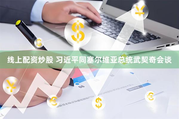 线上配资炒股 习近平同塞尔维亚总统武契奇会谈