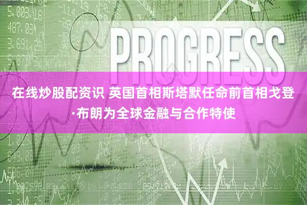 在线炒股配资识 英国首相斯塔默任命前首相戈登·布朗为全球金融与合作特使