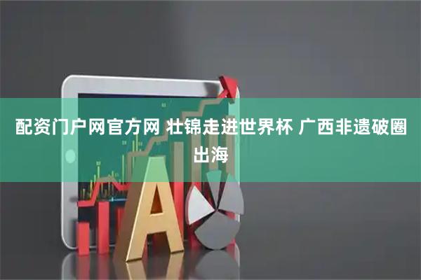 配资门户网官方网 壮锦走进世界杯 广西非遗破圈出海