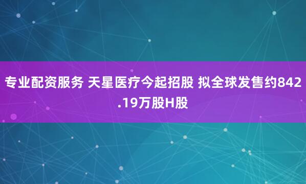 专业配资服务 天星医疗今起招股 拟全球发售约842.19万股H股