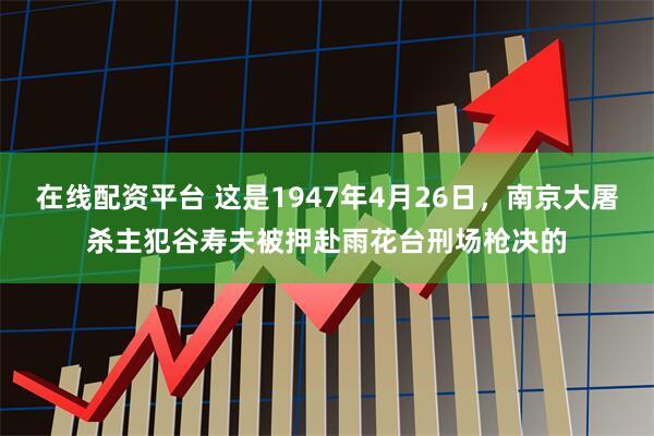 在线配资平台 这是1947年4月26日，南京大屠杀主犯谷寿夫被押赴雨花台刑场枪决的